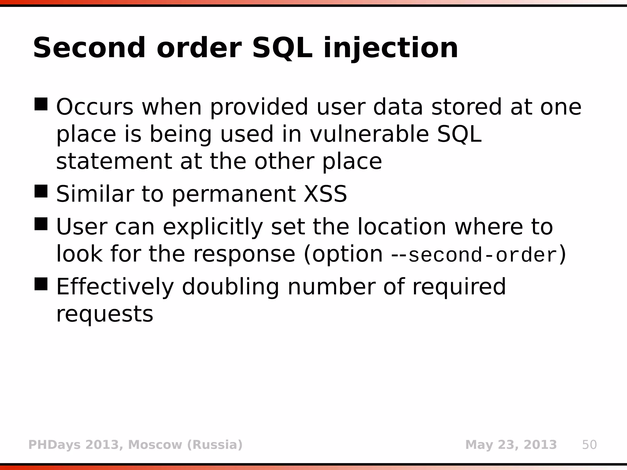 PHDays 2013, Moscow (Russia) May 23, 2013 50
Second order SQL injection
 Occurs when provided user data stored at one
place is being used in vulnerable SQL
statement at the other place
 Similar to permanent XSS
 User can explicitly set the location where to
look for the response (option --second-order)
 Effectively doubling number of required
requests
 
