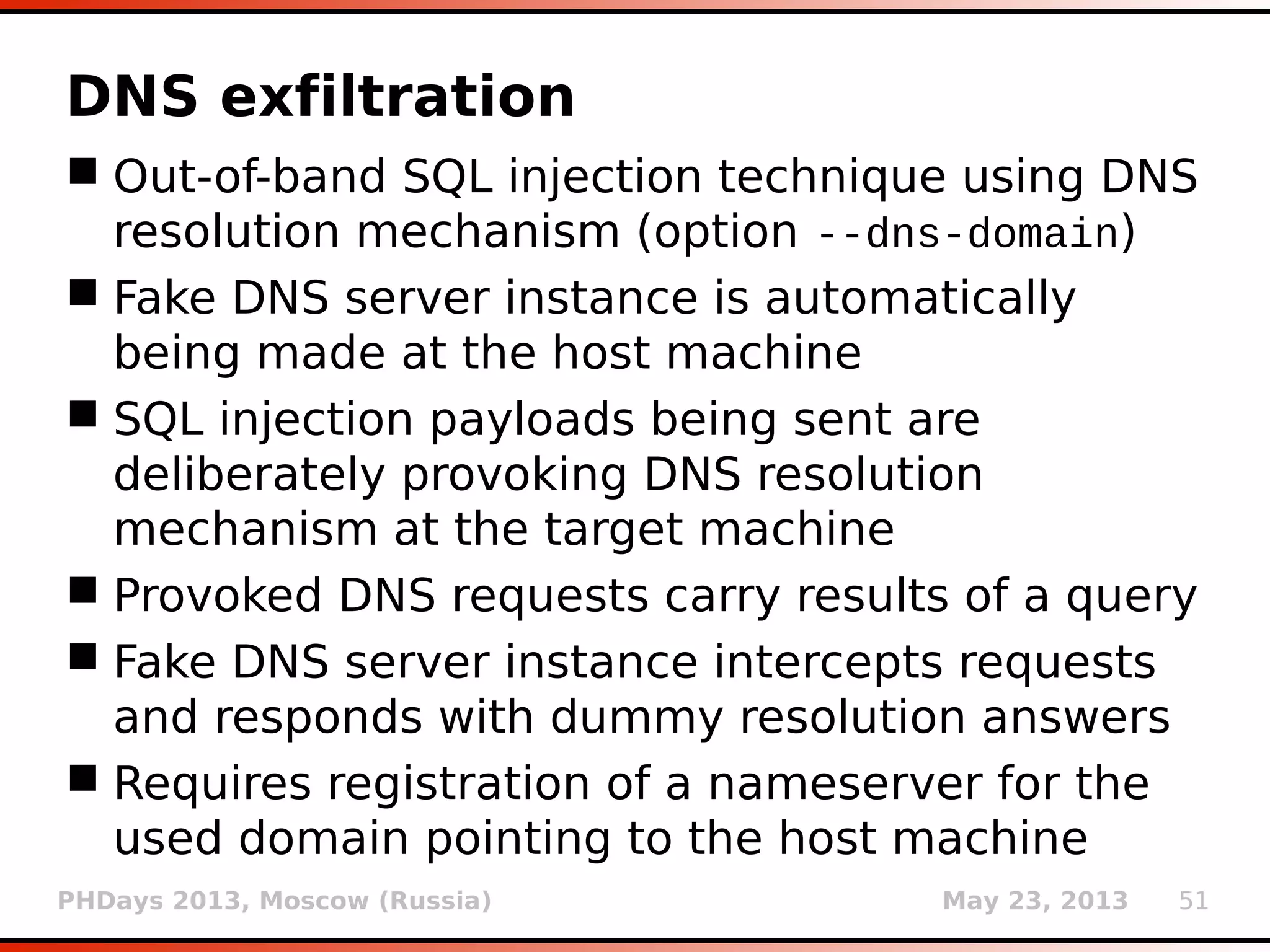 PHDays 2013, Moscow (Russia) May 23, 2013 51
DNS exfiltration
 Out-of-band SQL injection technique using DNS
resolution mechanism (option --dns-domain)
 Fake DNS server instance is automatically
being made at the host machine
 SQL injection payloads being sent are
deliberately provoking DNS resolution
mechanism at the target machine
 Provoked DNS requests carry results of a query
 Fake DNS server instance intercepts requests
and responds with dummy resolution answers
 Requires registration of a nameserver for the
used domain pointing to the host machine
 