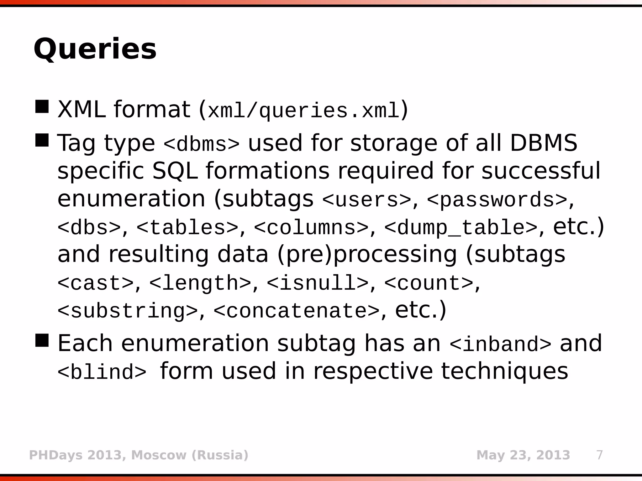 PHDays 2013, Moscow (Russia) May 23, 2013 7
Queries
 XML format (xml/queries.xml)
 Tag type <dbms> used for storage of all DBMS
specific SQL formations required for successful
enumeration (subtags <users>, <passwords>,
<dbs>, <tables>, <columns>, <dump_table>, etc.)
and resulting data (pre)processing (subtags
<cast>, <length>, <isnull>, <count>,
<substring>, <concatenate>, etc.)
 Each enumeration subtag has an <inband> and
<blind> form used in respective techniques
 