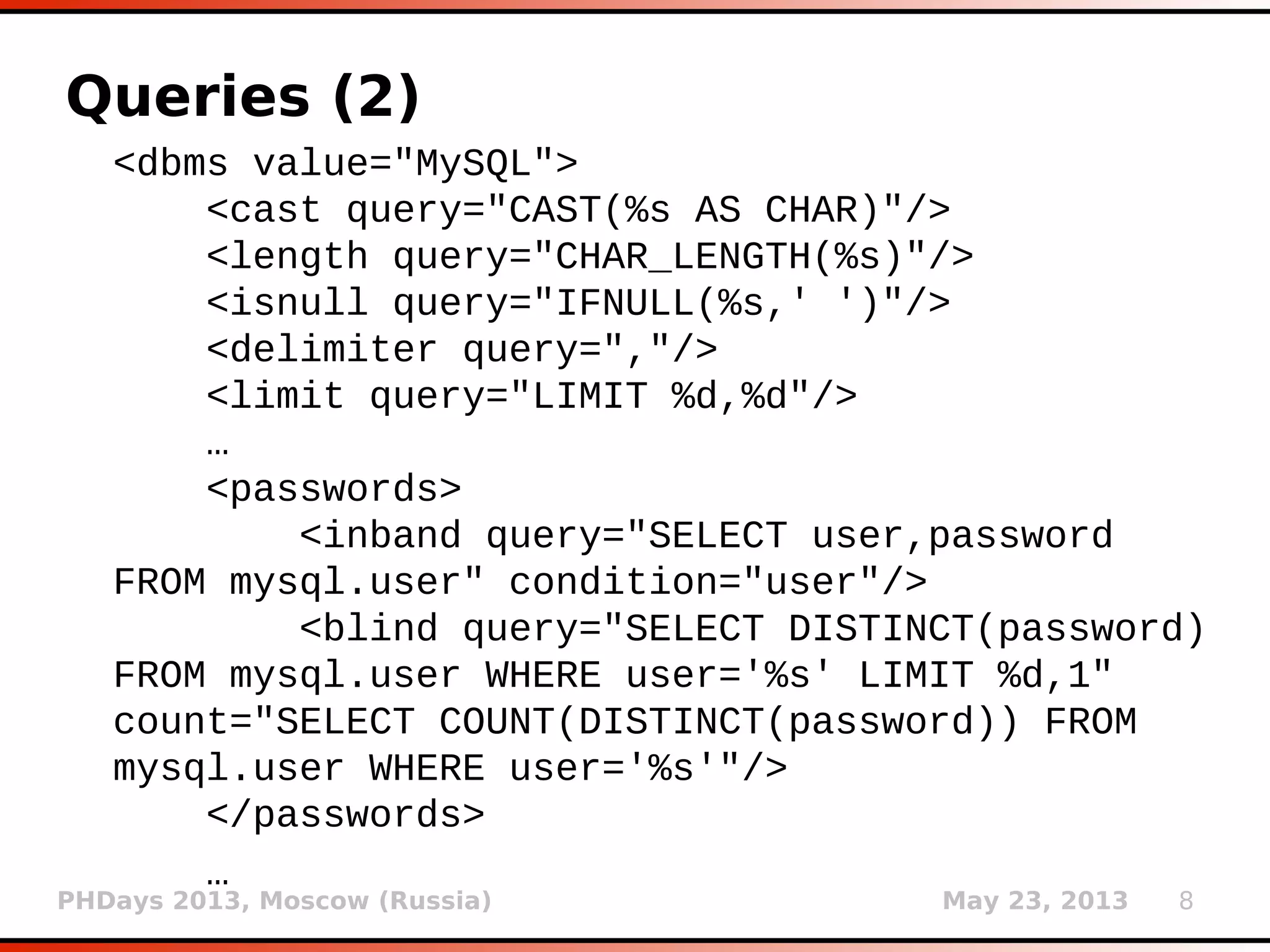 PHDays 2013, Moscow (Russia) May 23, 2013 8
Queries (2)
<dbms value="MySQL">
<cast query="CAST(%s AS CHAR)"/>
<length query="CHAR_LENGTH(%s)"/>
<isnull query="IFNULL(%s,' ')"/>
<delimiter query=","/>
<limit query="LIMIT %d,%d"/>
…
<passwords>
<inband query="SELECT user,password
FROM mysql.user" condition="user"/>
<blind query="SELECT DISTINCT(password)
FROM mysql.user WHERE user='%s' LIMIT %d,1"
count="SELECT COUNT(DISTINCT(password)) FROM
mysql.user WHERE user='%s'"/>
</passwords>
…
 