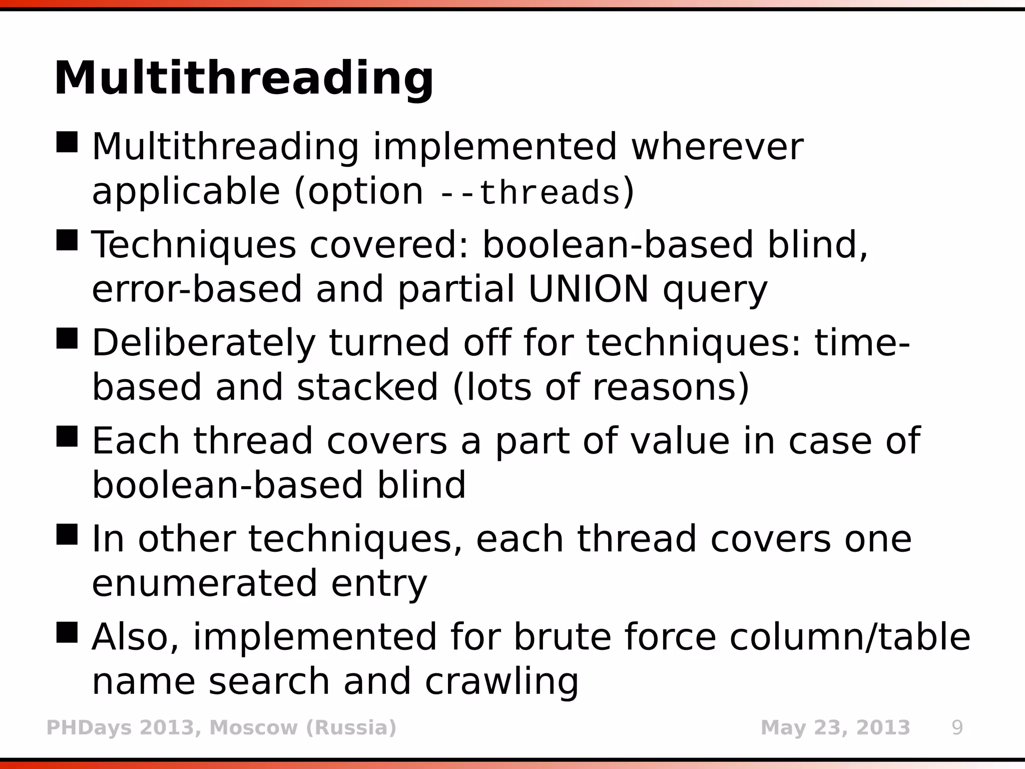 PHDays 2013, Moscow (Russia) May 23, 2013 9
Multithreading
 Multithreading implemented wherever
applicable (option --threads)
 Techniques covered: boolean-based blind,
error-based and partial UNION query
 Deliberately turned off for techniques: time-
based and stacked (lots of reasons)
 Each thread covers a part of value in case of
boolean-based blind
 In other techniques, each thread covers one
enumerated entry
 Also, implemented for brute force column/table
name search and crawling
 