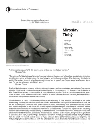media release
                                        Contact:	Communications	Department
                                        																		212.857.0045		info@icp.org	




                                                                                                  Miroslav
                                                                                                  Tichý
                                                                                                     On	view	from	
                                                                                                     January	29
                                                                                                     through	
                                                                                                     May	9,	2010

                                                                                                     Media	Preview
                                                                                                     January	28,	2010
                                                                                                     11:30	am–1:00	pm

                                                                                                     RSVP:
                                                                                                     info@icp.org
                                                                                                     212.857.0045




Miroslav	Tichý,	Untitled,	n.d.	©	Tichý	Ocean	Foundation,	Zurich




        “…the mistake is a part of it, it is poetry…and for that you need a bad camera.”
        	     -Miroslav	Tichý

        “ Sometimes Tichý’s photographs remind me of candles and shadows and silhouettes, ghost stories, keyholes,
        Jim Morrison lyrics, white bicycles, the short story by John Cheever entitled ‘The Swimmer’ (the bathing
        suits)...The best art for me is when I see something and say to myself, yea, I could spend an afternoon doing
        that. For me, the afternoon is in Tichý’s work.”
        	        -Richard	Prince

        The	first	North	American	museum	exhibition	of	the	photography	of	the	mysterious	and	reclusive	Czech	artist	
        Miroslav	Tichý	will	be	on	view	at	the	International	Center	of	Photography	(1133	Avenue	of	the	Americas	at	
        43rd	Street)	from	January	29	through	May	9,	2010.	Now	in	his	eighties,	Tichý	is	a	stubbornly	eccentric	artist,	
        noted	as	much	for	his	makeshift	cardboard	cameras	as	for	his	haunting	and	distorted	images	of	women	and	
        landscapes,	many	of	them	taken	surreptitiously.	

        Born	in	Moravia	in	1926,	Tichý	studied	painting	at	the	Academy	of	Fine	Arts	(SVU)	in	Prague	in	the	years	
        immediately	following	the	Second	World	War.	After	Czechoslovakia’s	adoption	of	communism	in	1948,	he	
        left	the	Academy	and	turned	his	back	on	the	official	art	world,	withdrawing	from	mainstream	society,	in	part	
        as	a	political	response	to	the	social	and	cultural	repressions	of	the	regime.	Regarded	as	a	talented	painter	
        and	draftsman	influenced	by	Picasso	and	the	German	Expressionists,	Tichý	did	not	agree	with	the	prevailing	
        socialist	realism	of	the	day,	instead	forming	an	artist	collective	known	as	the	Brněnská Pětka	(Brno	Five)	with	
        other	likeminded	SVU	alumni.	Constantly	threatened	and	watched	by	the	regime,	the	group	took	great	risk	
        in	producing	their	work,	even	holding	a	clandestine	exhibition	in	the	Kyjov	hospital	in	1956.	Tichý	benefitted	
        from	the	small,	yet	vibrant,	cultural	scene	of	Kyjov,	taking	in	dance	performances,	plays,	and	beginning	his	
        first	photographic	experimentations	with	the	artist	Ladislav	Víšek.	Prone	to	mental	breakdowns	since	his	

                           1133 Avenue of the Americas at 43 rd Street New York NY 10036 T 212 857 0045 F 212 857 0090 www.icp.org
 