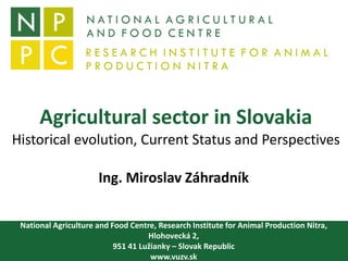 Agricultural sector in Slovakia
Historical evolution, Current Status and Perspectives
Ing. Miroslav Záhradník
National Agriculture and Food Centre, Research Institute for Animal Production Nitra,
Hlohovecká 2,
951 41 Lužianky – Slovak Republic
www.vuzv.sk
 