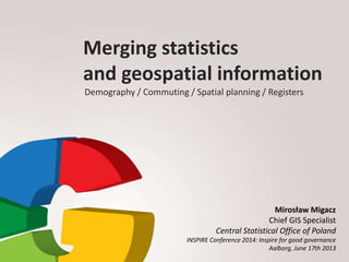 Merging statistics
and geospatial information
Demography / Commuting / Spatial planning / Registers
Mirosław Migacz
Chief GIS Specialist
Central Statistical Office of Poland
INSPIRE Conference 2014: Inspire for good governance
Aalborg, June 17th 2013
 