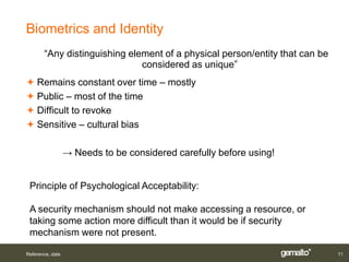 Biometrics and Identity
       “Any distinguishing element of a physical person/entity that can be
                              considered as unique”
 Remains constant over time – mostly
 Public – most of the time
 Difficult to revoke
 Sensitive – cultural bias

                  → Needs to be considered carefully before using!


 Principle of Psychological Acceptability:

 A security mechanism should not make accessing a resource, or
 taking some action more difficult than it would be if security
 mechanism were not present.

Reference, date                                                              11
 