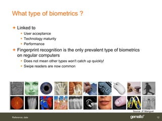 What type of biometrics ?

 Linked to
        User acceptance
        Technology maturity
        Performance
 Fingerprint recognition is the only prevalent type of biometrics
  on regular computers
        Does not mean other types won't catch up quickly!
        Swipe readers are now common




                                                              Source: JF Mainguet

Reference, date                                                                     12
 