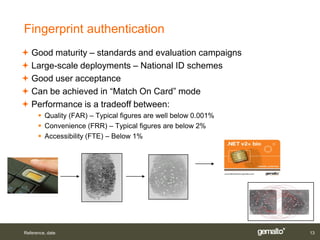 Fingerprint authentication
 Good maturity – standards and evaluation campaigns
 Large-scale deployments – National ID schemes
 Good user acceptance
 Can be achieved in “Match On Card” mode
 Performance is a tradeoff between:
       Quality (FAR) – Typical figures are well below 0.001%
       Convenience (FRR) – Typical figures are below 2%
       Accessibility (FTE) – Below 1%




Reference, date                                                 13
 