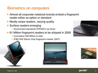 Biometrics on computers
 Almost all corporate notebook brands embed a fingerprint
  reader either as option or standard
 Mostly swipe readers, varying quality
 Surface readers emerging
       Government standards (FIPS201) as driver
 61 Million fingerprint readers to be shipped in 2009
       Cumulative 300 Million to date
       (F&S WW Silicon Chip fingerprint market, 2007)




Reference, date                                              14
 
