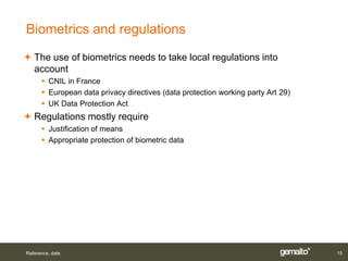 Biometrics and regulations
 The use of biometrics needs to take local regulations into
  account
       CNIL in France
       European data privacy directives (data protection working party Art 29)
       UK Data Protection Act
 Regulations mostly require
       Justification of means
       Appropriate protection of biometric data




Reference, date                                                                   15
 