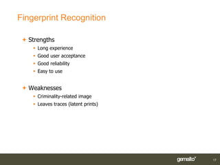 Fingerprint Recognition

  Strengths
     Long experience
     Good user acceptance
     Good reliability
     Easy to use


  Weaknesses
     Criminality-related image
     Leaves traces (latent prints)




                                      17
 