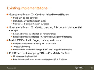 Existing implementations
 Standalone Match On Card not linked to certificates
       Used with ad hoc software
       Standalone 3rd authentication factor
       Can be used for identification purposes
 Standalone Match On Card protecting PIN code and credential
  storage
       Enables biometric-protected credential storage
       Enables biometric-protected PKI certificate usage by PIN replay
 Match Off Card with fingerprints stored on card
       Compatible with every existing PKI smart card
       “Regulator-friendly”
       Enables both credential storage & PKI cert usage by PIN replay
 PKI Smart card accepting PIN and/or Match On Card
       Most secure implementation
       Enables card-enforced authentication policy (2 to 3 factor)



Reference, date                                                           20
 