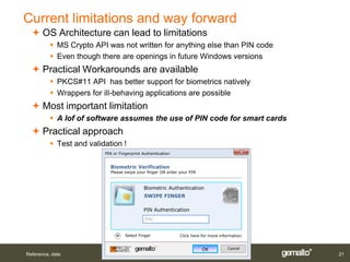 Current limitations and way forward
   OS Architecture can lead to limitations
           MS Crypto API was not written for anything else than PIN code
           Even though there are openings in future Windows versions
   Practical Workarounds are available
           PKCS#11 API has better support for biometrics natively
           Wrappers for ill-behaving applications are possible
   Most important limitation
           A lof of software assumes the use of PIN code for smart cards
   Practical approach
           Test and validation !
                          PIN or Fingerprint Authentication


                            Biometric Verification
                            Please swipe your finger OR enter your PIN



                                             Biometric Authentication
                                             SWIPE FINGER

                                             PIN Authentication
                                              PIN

                                    Select Finger             Click here for more information


                                                                         OK           Cancel
Reference, date                                                                                 21
 