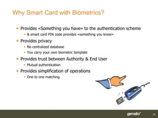 Why Smart Card with Biometrics?

  Provides «Something you have» to the authentication scheme
      & smart card PIN code provides «something you know»
  Provides privacy
      No centralized database
      You carry your own biometric template
  Provides trust between Authority & End User
      Mutual authentication
  Provides simplification of operations
      One to one matching




                                                                23
 