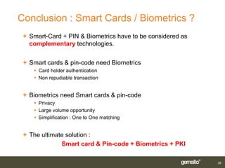 Conclusion : Smart Cards / Biometrics ?
 Smart-Card + PIN & Biometrics have to be considered as
  complementary technologies.


 Smart cards & pin-code need Biometrics
    Card holder authentication
    Non repudiable transaction


 Biometrics need Smart cards & pin-code
    Privacy
    Large volume opportunity
    Simplification : One to One matching


 The ultimate solution :
             Smart card & Pin-code + Biometrics + PKI

                                                           28
 