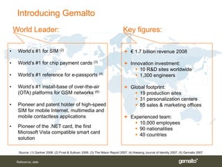 Introducing Gemalto
    World Leader:                                                                 Key figures:

•    World’s #1 for SIM (2)                                                        € 1.7 billion revenue 2008

•    World’s #1 for chip payment cards (3)                                         Innovation investment:
                                                                                       10 R&D sites worldwide
•    World’s #1 reference for e-passports (4)                                          1,300 engineers

•    World’s #1 install-base of over-the-air                                       Global footprint:
     (OTA) platforms for GSM networks (5)                                              19 production sites
                                                                                       31 personalization centers
•    Pioneer and patent holder of high-speed                                           85 sales & marketing offices
     SIM for mobile Internet, multimedia and
     mobile contactless applications                                               Experienced team:
                                                                                       10,000 employees
•    Pioneer of the .NET card, the first
                                                                                       90 nationalities
     Microsoft Vista compatible smart card
                                                                                       40 countries
     solution

      Source: (1) Gartner 2006; (2) Frost & Sullivan 2006; (3) The Nilson Report 2007; (4) Keesing Journal of Identity 2007; (5) Gemalto 2007


     Reference, date
 