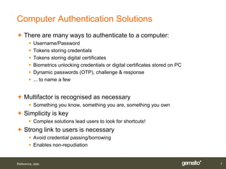 Computer Authentication Solutions
 There are many ways to authenticate to a computer:
          Username/Password
          Tokens storing credentials
          Tokens storing digital certificates
          Biometrics unlocking credentials or digital certificates stored on PC
          Dynamic passwords (OTP), challenge & response
          ... to name a few


 Multifactor is recognised as necessary
        Something you know, something you are, something you own
 Simplicity is key
        Complex solutions lead users to look for shortcuts!
 Strong link to users is necessary
        Avoid credential passing/borrowing
        Enables non-repudiation


Reference, date                                                                    7
 
