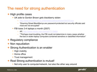 The need for strong authentication
 High profile cases
        UK aide to Gordon Brown gets blackberry stolen
                  – http://www.timesonline.co.uk/tol/news/politics/article4364353.ece
                  – “Downing Street BlackBerrys are password-protected but security officials said
                    most are not encrypted”
        FBI loses 3-4 laptops a month (2007)
                  – AP, http://www.msnbc.msn.com/id/17115660/
                  – “"Perhaps most troubling, the FBI could not determine in many cases whether
                    the lost or stolen laptop computers contained sensitive or classified information”
 Regulatory compliance
 Non repudiation
 Strong Authentication is an enabler
        High mobility
        Home office
        Trust management
 Real Strong authentication is mutual!
        Not only user to computer/network, but also the other way around

Reference, date                                                                                          8
 