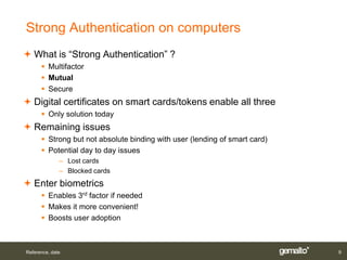 Strong Authentication on computers
 What is “Strong Authentication” ?
       Multifactor
       Mutual
       Secure
 Digital certificates on smart cards/tokens enable all three
       Only solution today
 Remaining issues
       Strong but not absolute binding with user (lending of smart card)
       Potential day to day issues
              – Lost cards
              – Blocked cards
 Enter biometrics
       Enables 3rd factor if needed
       Makes it more convenient!
       Boosts user adoption



Reference, date                                                             9
 