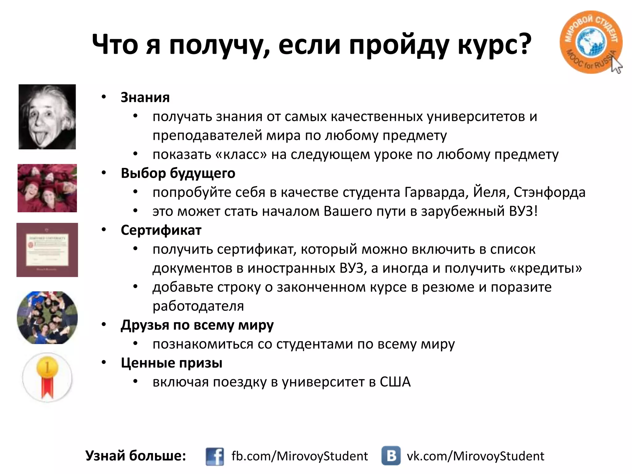 Что я получу, если пройду курс?
• Знания
• получать знания от самых качественных университетов и
преподавателей мира по любому предмету
• показать «класс» на следующем уроке по любому предмету
• Выбор будущего
• попробуйте себя в качестве студента Гарварда, Йеля, Стэнфорда
• это может стать началом Вашего пути в зарубежный ВУЗ!
• Сертификат
• получить сертификат, который можно включить в список
документов в иностранных ВУЗ, а иногда и получить «кредиты»
• добавьте строку о законченном курсе в резюме и поразите
работодателя
• Друзья по всему миру
• познакомиться со студентами по всему миру
• Ценные призы
• включая поездку в университет в США

Узнай больше:

fb.com/MirovoyStudent

vk.com/MirovoyStudent

 