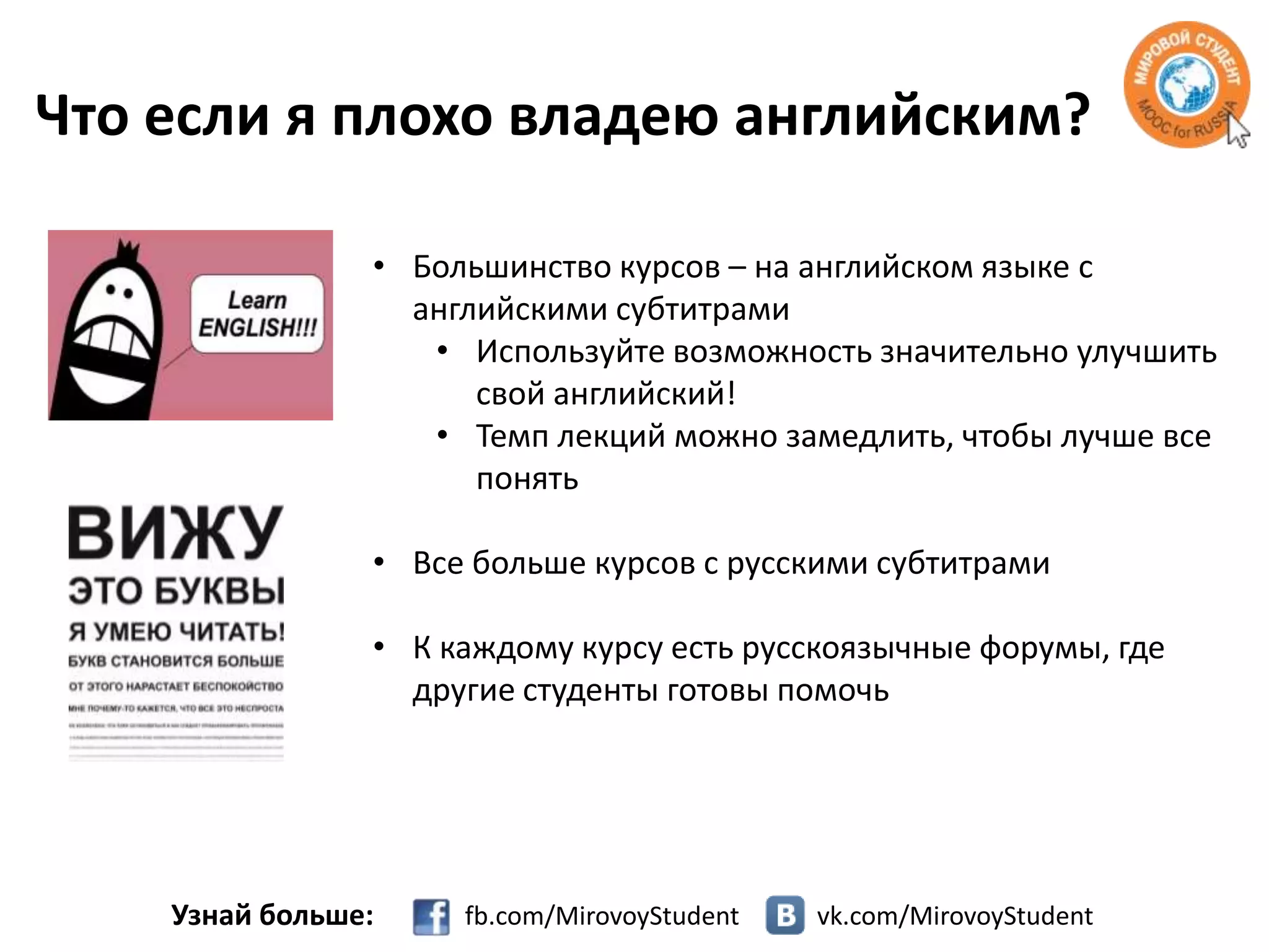 Что если я плохо владею английским?
• Большинство курсов – на английском языке с
английскими субтитрами
• Используйте возможность значительно улучшить
свой английский!
• Темп лекций можно замедлить, чтобы лучше все
понять

• Все больше курсов с русскими субтитрами
• К каждому курсу есть русскоязычные форумы, где
другие студенты готовы помочь

Узнай больше:

fb.com/MirovoyStudent

vk.com/MirovoyStudent

 