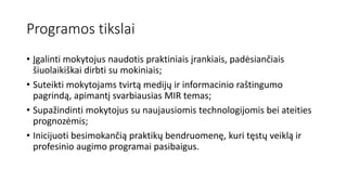 Programos tikslai
• Įgalinti mokytojus naudotis praktiniais įrankiais, padėsiančiais
šiuolaikiškai dirbti su mokiniais;
• Suteikti mokytojams tvirtą medijų ir informacinio raštingumo
pagrindą, apimantį svarbiausias MIR temas;
• Supažindinti mokytojus su naujausiomis technologijomis bei ateities
prognozėmis;
• Inicijuoti besimokančią praktikų bendruomenę, kuri tęstų veiklą ir
profesinio augimo programai pasibaigus.
 