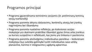 Programos principai
• Programa įgyvendinama teminėmis sesijomis (žr. preliminarų teminių
sesijų tvarkaraštį)
• Programa paremta aktyviu dalyvavimu, konkrečių atvejų bei įrankių
nagrinėjimu bei išbandymu
• Programa paremta nuolatine refleksija, po kiekvienos sesijos
mokytojai yra skatinami praktiškai išbandyti įgytas žinias arba įrankius
su kuriais susipažino ir reflektuoti, kas jiems yra tinkama ir pasiteisina
• Programa paremta atsižvelgimu į individualius poreikius – kiekvienam
mokytojui bus suteikta galimybė turėti individualias savo veiklų
planavimo, kūrimo ir integravimo į ugdymą aptarimus
 