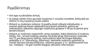 Paaiškinimas
• Ant lapo nusibraižote skritulį
• Jo viduje rašote iš kur gaunate naujienas ir vizualiai nurodote, kokią dalį tas
šaltinis iš visų naujienų srauto sudaro
• Dirbant su mokiniais siūloma: iš pradžių duoti užduotį individualiai, o
tuomet padaryti klasės apibendrinimą (esant poreikiui, galima po
individualios užduoties apjungti mažesnėse grupėse ir tik po to pereiti prie
bendro klasės)
• Dirbant su mokiniais nepamiršti: verta nurodyti, kokio detalumo iš mokinių
tikitės. Pvz., tai kad mokinys parašys YouTube daug informacijos neduoda,
nes YT yra daug įvairių šaltinių, kurie platina labai skirtingos kokybės,
pobūdžio ir t.t. informaciją. Patarimas: skatinkite mokinius pažymėti jų
nuolat žiūrimus kanalus/šaltinius, sekamas grupes ir t.t. (priklausomai nuo
soc. medijos) – tai gali suteikti daugiau aktualios informacijos
 