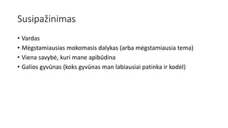 Susipažinimas
• Vardas
• Mėgstamiausias mokomasis dalykas (arba mėgstamiausia tema)
• Viena savybė, kuri mane apibūdina
• Galios gyvūnas (koks gyvūnas man labiausiai patinka ir kodėl)
 