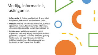 Medijų, informacinis,
raštingumas
• Informacija: 1. žinios, paaiškinimai; 2. specialiai
kaupiamos, laikomos ir perduodamos žinios
• Medijos: masinė žiniasklaida: laikraščiai, žurnalai,
spaudiniai, radijas, televizija, kinas, internetas,
elektroninė žiniasklaida, socialinės medijos ir kt.
• Raštingumas: gebėjimas skaityti ir rašyti
suprantant paprastą teiginį, susijusį su kasdieniu
gyvenimu. Tai apima skaitymo ir rašymo įgūdžių
kontinuumą bei pagrindinius aritmetinius
įgūdžius (skaičiavimą). Dažnai naudojamas
baziniam „srities“ supratimai išreikšti.
 