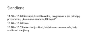 Šiandiena
14.00 – 15.20 lūkesčiai, kodėl to reikia, programos ir jos principų
pristatymas, „kas mano naujienų lėkštėje?“
15.20 – 15.40 kava
15.40 – 16.59 informacijos tipai, faktai versus nuomonės, kaip
analizuoti naujieną
 