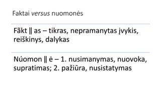 Faktai versus nuomonės
Fãkt ‖ as – tikras, nepramanytas įvykis,
reiškinys, dalykas
Núomon ‖ ė – 1. nusimanymas, nuovoka,
supratimas; 2. pažiūra, nusistatymas
 