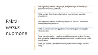 Faktai
versus
nuomonė
Faktus galima patikrinti arba įrodyti, kad jie teisingi. Nuomonės yra
paremtos vertinimu, įsitikinimu.
Faktai remiasi stebėjimais ar tyrimais, o nuomonės yra pagrįstos
prielaidomis.
Faktus galima patikrinti pasitelkus įrodymus ar statistiką. Nuomonė
nepagrįsta jokiais įrodymais.
Faktai paaiškina, kas iš tikrųjų atsitiko. Nuomonės pateikia realybės
interpretacijas.
Faktai yra universalūs, t.y. galioja nepriklausomai nuo to, koks žmogus
apie juos kalba. Kiekvienas žmogus turi nuomonę tam tikra tema, todėl
jos gali skirtis.
Faktai gali pakeisti kiekvieno nuomonę, bet nuomonė negali pakeisti
faktų.
 