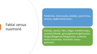 Faktai versus
nuomonė
Patikrinta, recenzuota, įrodyta, patvirtinta,
atrasta, pademonstruota...
Galvoju, jaučiu, tikiu, teigiu, kvestionuoju,
visada/niekada, geras/geresnis/geriausias,
blogas/blogesnis/blogiausias, turėtum,
mano nuomone, remiantis mano
patirtimi...
 