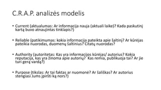 C.R.A.P. analizės modelis
• Current (aktualumas: Ar informacija nauja (aktuali laike)? Kada paskutinį
kartą buvo atnaujintas tinklapis?)
• Reliable (patikimumas: kokia informacija pateikta apie šaltinį? Ar kūrėjas
pateikia nuorodas, duomenų šaltinius? Citatų nuorodas?
• Authority (autoritetas: Kas yra informacijos kūrėjas/ autorius? Kokia
reputacija, kas yra žinoma apie autorių? Kas remia, publikuoja tai? Ar jie
turi gerą vardą?)
• Purpose (tikslas: Ar tai faktas ar nuomonė? Ar šališkas? Ar autorius
stengiasi Jums įpiršti ką nors?)
 