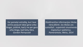 Kai pamatai antraštę, kuri tave
verčia pasijusti labai gerai arba
blogai, įsitikink, kad ji ne per gera
arba bloga, kad būtų tikra.
Gordon Pennycook
Klaidinančios informacijos tikslas
nėra įtikinti. Jos tikslas yra
sumaišyti.. supainioti visuomenės
mąstymą ir požiūrius.
Pomerantsev, Weiss, 2014
 