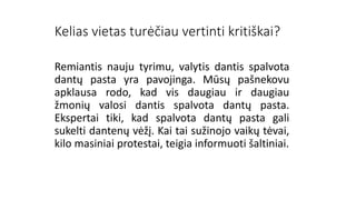 Kelias vietas turėčiau vertinti kritiškai?
Remiantis nauju tyrimu, valytis dantis spalvota
dantų pasta yra pavojinga. Mūsų pašnekovu
apklausa rodo, kad vis daugiau ir daugiau
žmonių valosi dantis spalvota dantų pasta.
Ekspertai tiki, kad spalvota dantų pasta gali
sukelti dantenų vėžį. Kai tai sužinojo vaikų tėvai,
kilo masiniai protestai, teigia informuoti šaltiniai.
 