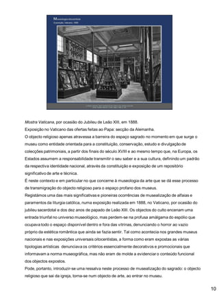 Mostra Vaticana, por ocasião do Jubileu de Leão XIII, em 1888.
Exposição no Vaticano das ofertas feitas ao Papa: secção da Alemanha.

O objecto religioso apenas atravessa a barreira do espaço sagrado no momento em que surge o
museu como entidade orientada para a constituição, conservação, estudo e divulgação de
colecções patrimoniais, a partir dos finais do século XVIII e ao mesmo tempo que, na Europa, os
Estados assumem a responsabilidade transmitir o seu saber e a sua cultura, definindo um padrão

da respectiva identidade nacional, através da constituição e exposição de um repositório
significativo de arte e técnica.
É neste contexto e em particular no que concerne à museologia da arte que se dá esse processo
de transmigração do objecto religioso para o espaço profano dos museus.
Registámos uma das mais significativas e pioneiras ocorrências de musealização de alfaias e
paramentos da liturgia católica, numa exposição realizada em 1888, no Vaticano, por ocasião do
jubileu sacerdotal e dos dez anos de papado de Leão XIII. Os objectos do culto encenam uma
entrada triunfal no universo museológico, mas perdem-se na profusa amálgama do espólio que
ocupava todo o espaço disponível dentro e fora das vitrinas, denunciando o horror ao vazio
próprio da estética romântica que ainda se fazia sentir. Tal como acontecia nos grandes museus
nacionais e nas exposições universais oitocentistas, a forma como eram expostas as várias
tipologias artísticas denunciava os critérios essencialmente decorativos e promocionais que
informavam a norma museográfica, mas não eram de molde a evidenciar o conteúdo funcional

dos objectos expostos.
Pode, portanto, introduzir-se uma ressalva neste processo de musealização do sagrado: o objecto
religioso que sai da igreja, torna-se num objecto de arte, ao entrar no museu.

10

 