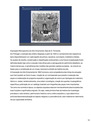 Exposição Retrospectiva de Arte Ornamental, Sala de D. Fernando.
Em Portugal, a extinção das ordens religiosas a partir de 1834 e o arrolamento dos respectivos

bens disponibilizaram um vasto espólio de pintura, escultura, ourivesaria, mobiliário e têxteis.
As acções de recolha, conservação e classificação conducentes a uma futura musealização foram
definidas desde logo como a solução mais eficaz para a salvaguarda do património desafecto, ao
mesmo tempo que, à semelhança dos modelos das grandes capitais europeias, se criavam as

bases para a constituição de um museu nacional no âmbito da história da arte.
A Exposição de Arte Ornamental de 1882 funcionou como propedêutica das linhas de actuação
que iriam presidir ao futuro museu: criação de um comissariado que presidiu à selecção das
peças e à elaboração do programa expositivo; organização do acervo por tipologias de material e
fabrico e, nestas, tendencialmente, uma ordem cronológica; criação de suportes museográficos
específicos; publicação de um catálogo ilustrado com litografias das peças mais importantes.
Tal como era corrente à época, os objectos expostos estavam inevitavelmente desvinculados das
suas funções e significados originais. Ou seja, nesta primeira fase da história da museologia,
prevalece o valor artístico, patrimonial e histórico como critério expositivo, o que determina a
profunda descontextualização do objecto religioso e a prevalência do valor material em detrimento
da sua capacidade simbólica.

11

 