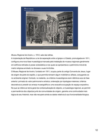 Museu Regional de Aveiro, c. 1912, sala das talhas.
A implantação da República e a lei da separação entre a Igreja e o Estado, promulgada em 1911,

configura uma nova fase museológica marcada pela instalação de museus regionais geralmente
em edifícios retirados à posse eclesiástica e nos quais se apresentava o património móvel de
matriz religiosa arrolado na diocese e suas limítrofes.
O Museu Regional de Aveiro, fundado em 1911, ocupou parte do antigo Convento de Jesus, lugar

de origem de parte do espólio, o que permitia reinserir algum mobiliário e alfaias, conjugando-os
no ambiente original. Contudo, no restante, os critérios museológicos eram idênticos aos da fase
anterior: primado do valor patrimonial e artístico; ordenação por tipologias materiais; critérios
decorativos a presidir ao arranjo museográfico e uma exaustiva ocupação do espaço expositivo.
No que se refere ao tema geral da contextualização do objecto, a museologia regional, ao permitir
a permanência dos objectos junto às comunidades de origem, garante uma continuidade mais
lógica do seu historial, mas não recupera ainda os dados relativos à sua funcionalidade litúrgica.

12

 