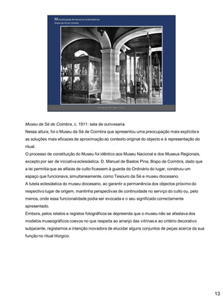 Museu da Sé de Coimbra, c. 1911: sala de ourivesaria.
Nessa altura, foi o Museu da Sé de Coimbra que apresentou uma preocupação mais explícita e

as soluções mais eficazes de aproximação ao contexto original do objecto e à representação do
ritual.
O processo de constituição do Museu foi idêntico aos Museu Nacional e dos Museus Regionais,
excepto por ser de iniciativa eclesiástica. D. Manuel de Bastos Pina, Bispo de Coimbra, dado que

a lei permitia que as alfaias de culto ficassem à guarda do Ordinário do lugar, construiu um
espaço que funcionava, simultaneamente, como Tesouro da Sé e museu diocesano.
A tutela eclesiástica do museu diocesano, ao garantir a permanência dos objectos próximo do
respectivo lugar de origem, mantinha perspectivas de continuidade no serviço do culto ou, pelo
menos, onde essa funcionalidade podia ser evocada e o seu significado correctamente
apresentado.
Embora, pelos relatos e registos fotográficos se depreenda que o museu não se afastava dos
modelos museográficos coevos no que respeita ao arranjo das vitrinas e ao critério decorativo
subjacente, registamos a intenção inovadora de elucidar alguns conjuntos de peças acerca da sua
função no ritual litúrgico.

13

 