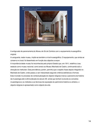A antiga sala de paramentaria do Museu da Sé de Coimbra com o equipamento museográfico
original.

A vanguarda, neste museu, impôs-se também a nível museográfico. O equipamento, que ainda se
conserva no local, foi desenhado em função dos objectos a expor.
A importância deste museu foi reconhecida pelo próprio Estado que, em 1911, redefiniu o seu
estatuto como museu nacional, como anexo ao Museu Machado de Castro, continuando sob a

direcção do instituidor. Esta previdência, porém, permitiu que o espólio fosse depois integrado no
Machado de Castro, onde passou a ser interpretado segundo critérios estilísticos e formais.
Esta inversão no processo de contextualização do objecto religioso marca o panorama da história
da museologia até à última década do século XX: ainda que tenham evoluído os conceitos
museológicos e os métodos e as técnicas de exposição do património histórico e artístico, o
objecto religioso é apresentado como objecto de arte.

14

 