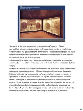 Tesouro da Sé de Lisboa: segunda sala, conjunto relativo à Quaresma e Páscoa.
Apenas é lícito falar de museologia religiosa em finais do século, quando, na sequência do

Concílio Vaticano II, a Igreja, erradicando definitivamente o conceito de intocabilidade das alfaias
litúrgicas, assuma a musealização como um destino possível do património litúrgico desafecto e
um instrumento ao serviço da evangelização.
O Tesouro da Sé de Lisboa é, em Portugal, a primeira iniciativa museológica a responder às

determinações pós-conciliares dimanadas a partir da Comissão Pontifícia para os Bens Culturais
da Igreja.
Embora anteriormente o conjunto das alfaias e relíquias que constituem o tesouro fosse visitável
nas dependências do Cabido, só em 1993 foi constituído como Museu de Arte Sacra da Sé
Patriarcal. A intenção, expressa no roteiro, era “em primeiro lugar, convidar os visitantes a
aperceberem-se do valor espiritual e religioso dos objectos e da finalidade para que foram
criados”. A passagem de reserva a museu processou-se através de um discurso de cariz
doutrinal, no qual os objectos são organizados pela sua utilização ao longo do ano litúrgico. Os
critérios tipológicos ou diacrónicos são abandonados em favor da lógica subjacente à sua
funcionalidade. A apresentação museológica continua a evidenciar o valor patrimonial e artístico
do objecto, mas este passa a ser usado como código na explicação do ritual católico.

15

 