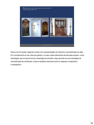 Museu da Consolata: segundo núcleo com representação do Calvário e reconstituição do altar
Em complemento ao seu discurso global, o museu insere elementos de devoção popular, numa

abordagem que se aproxima da museologia de território. Aqui permite-se uma estratégia de
reconstituição de ambientes, onde se esbatem barreiras entre os objectos e dispositivo
museográfico.

18

 