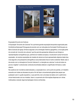Exposição Encontro de Culturas
A Exposição “Encontro de Culturas” foi a primeira grande exposição temporária organizada pela

Conferência Episcopal Portuguesa de acordo com as instruções da Comissão Pontifícia para os
Bens Culturais da Igreja. Embora seguisse uma orientação histórico-geográfica, a inovação parte
do conceito de “encontro de culturas” que lhe permitia apresentar alfaias de uso litúrgico e
representações iconográficas que, partindo de modelos europeus, inculturaram outras formas de

expressão. Já noutras exposições de meados do século se havia apresentado objectos deste tipo,
mas segundo uma perspectiva etnográfica e secundarizados face à matriz ocidental. Neste caso e
de acordo com a indicação do Concílio Vaticano II, a intenção era valorizar “a arte de todos os
povos e regiões” e através das variáveis encontradas elaborar o significado intrínseco a cada
objecto.
Na ausência de inventários sistematizados, a exposição teve, como ponto de partida, um trabalho
exaustivo em todas as dioceses do país a fim de fazer o levantamento global das peças que
pudessem servir o guião expositivo, o que permitiu criar uma base de dados com o património
móvel relacionado com as missões, fazer o cruzamento de informações dispersas em várias
instituições e estudar algumas tipologias menos conhecidas.

19

 