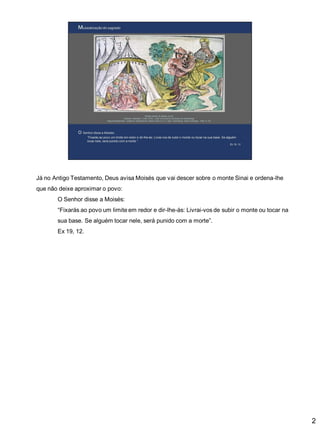 Já no Antigo Testamento, Deus avisa Moisés que vai descer sobre o monte Sinai e ordena-lhe
que não deixe aproximar o povo:

O Senhor disse a Moisés:
“Fixarás ao povo um limite em redor e dir-lhe-ás: Livrai-vos de subir o monte ou tocar na
sua base. Se alguém tocar nele, será punido com a morte”.
Ex 19, 12.

2

 