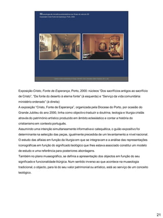 Exposição Cristo, Fonte de Esperança, Porto, 2000: núcleos “Dos sacrifícios antigos ao sacrifício
de Cristo”, “Da fonte do deserto à eterna fonte” (à esquerda) e “Serviço da vida comunitária:

ministério ordenado” (à direita)
A exposição “Cristo, Fonte de Esperança”, organizada pela Diocese do Porto, por ocasião do
Grande Jubileu do ano 2000, tinha como objectivo traduzir a doutrina, teologia e liturgia cristãs
através do património artístico produzido em âmbito eclesiástico e contar a história do

cristianismo em contexto português.
Assumindo uma intenção simultaneamente informativa e catequética, o guião expositivo foi
determinante na selecção das peças, igualmente precedida de um levantamento a nível nacional.
O estudo das alfaias em função da liturgia em que se integravam e a análise das representações
iconográficas em função do significado teológico que lhes estava associado constitui um modelo
de estudo e uma referência para posteriores abordagens.
Também no plano museográfico, se definia a apresentação dos objectos em função do seu
significado e funcionalidade litúrgica. Num sentido inverso ao que acontece na museologia
tradicional, o objecto, para lá do seu valor patrimonial ou artístico, está ao serviço de um conceito
teológico.

21

 