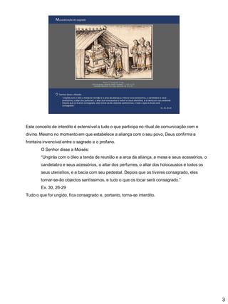 Este conceito de interdito é extensível a tudo o que participa no ritual de comunicação com o
divino. Mesmo no momento em que estabelece a aliança com o seu povo, Deus confirma a

fronteira invencível entre o sagrado e o profano.
O Senhor disse a Moisés:
“Ungirás com o óleo a tenda de reunião e a arca da aliança, a mesa e seus acessórios, o
candelabro e seus acessórios, o altar dos perfumes, o altar dos holocaustos e todos os

seus utensílios, e a bacia com seu pedestal. Depois que os tiveres consagrado, eles
tornar-se-ão objectos santíssimos, e tudo o que os tocar será consagrado.”
Ex. 30, 26-29
Tudo o que for ungido, fica consagrado e, portanto, torna-se interdito.

3

 