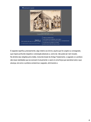 E sagrado significa, precisamente, algo relativo ao divino, aquilo que foi ungido ou consagrado,
que inspira profundo respeito e veneração absoluta e, como tal, não pode ser nem tocado.

No âmbito das religiões pré-cristãs, incluindo Israel do Antigo Testamento, o sagrado e o profano
são duas realidades que se excluem mutuamente: o sacro é uma força que sacraliza tudo o que
alcança, tal como o profano contamina o sagrado, eliminando-o.

4

 