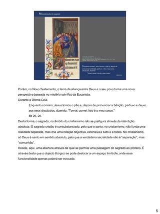Porém, no Novo Testamento, o tema da aliança entre Deus e o seu povo toma uma nova
perspectiva baseada no mistério salvífico da Eucaristia.

Durante a Última Ceia,
Enquanto comiam, Jesus tomou o pão e, depois de pronunciar a bênção, partiu-o e deu-o
aos seus discípulos, dizendo: “Tomai, comei: Isto é o meu corpo.”
Mt 26, 26.

Desta forma, o sagrado, no âmbito do cristianismo não se prefigura através da interdição
absoluta. O sagrado cristão é consubstanciado, pelo que o santo, no cristianismo, não funda uma
realidade separada, mas cria uma relação objectiva, extensiva a tudo e a todos. No cristianismo,
só Deus é santo em sentido absoluto, pelo que a verdadeira sacralidade não é “separação”, mas
“comunhão”.
Reside, aqui, uma abertura através da qual se permite uma passagem do sagrado ao profano. É
através desta que o objecto litúrgico se pode deslocar a um espaço limítrofe, onde essa
funcionalidade apenas poderá ser evocada.

5

 